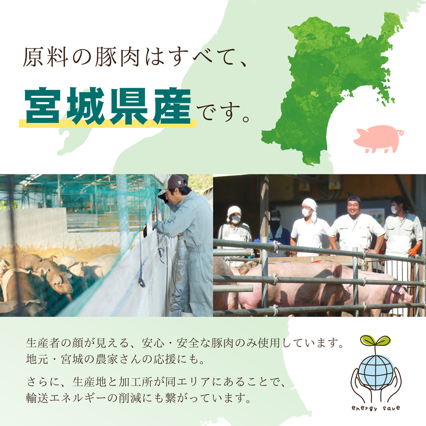 原料の豚肉はすべて、宮城県産です。生産者の顔が見える、安心・安全な豚肉のみ使用しています。地元・宮城の農家さんの応援にも。さらに、輸送エネルギーの削減にも繋がっています。