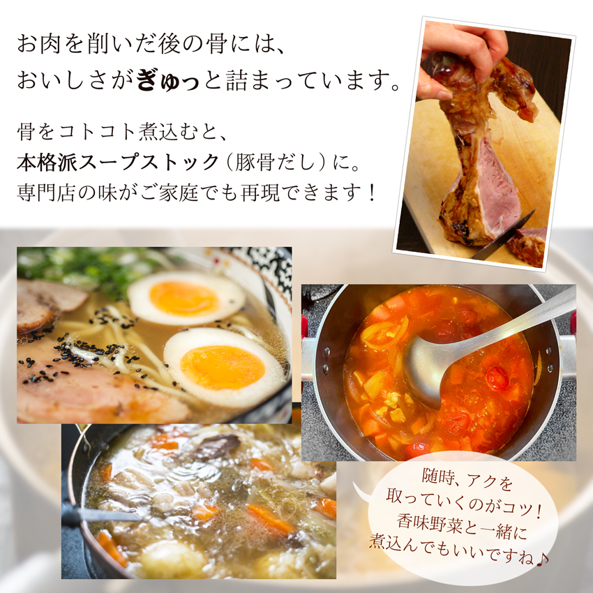 お肉を削いだ後の骨には、おいしさがぎゅっと詰まっています。骨をコトコト煮込むと、本格派スープストック（豚骨だし）に。専門店の味がご家庭でも再現できます！