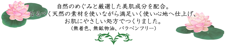 自然のめぐみと厳選した美肌成分を配合。なるべく天然の素材を使いながら満足いく使い心地へ仕上げ、お肌にやさしい処方でつくりました。(無着色、無鉱物油、パラベンフリー)