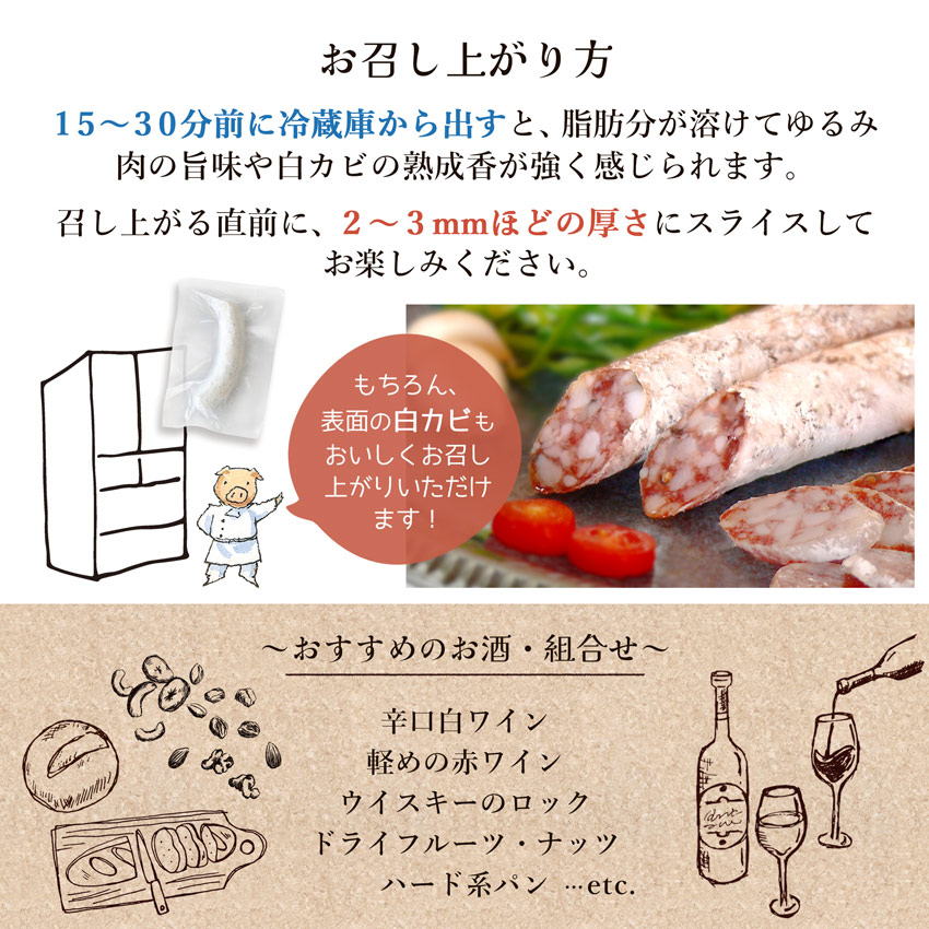 「白カビ熟成生サラミ」は、15〜30分前に冷蔵庫から出すと、脂肪分が溶けてゆるみ肉の旨味や白カビの熟成香が強く感じられます。召し上がる直前に、2〜3mmほどの厚さにスライスしてお楽しみください。