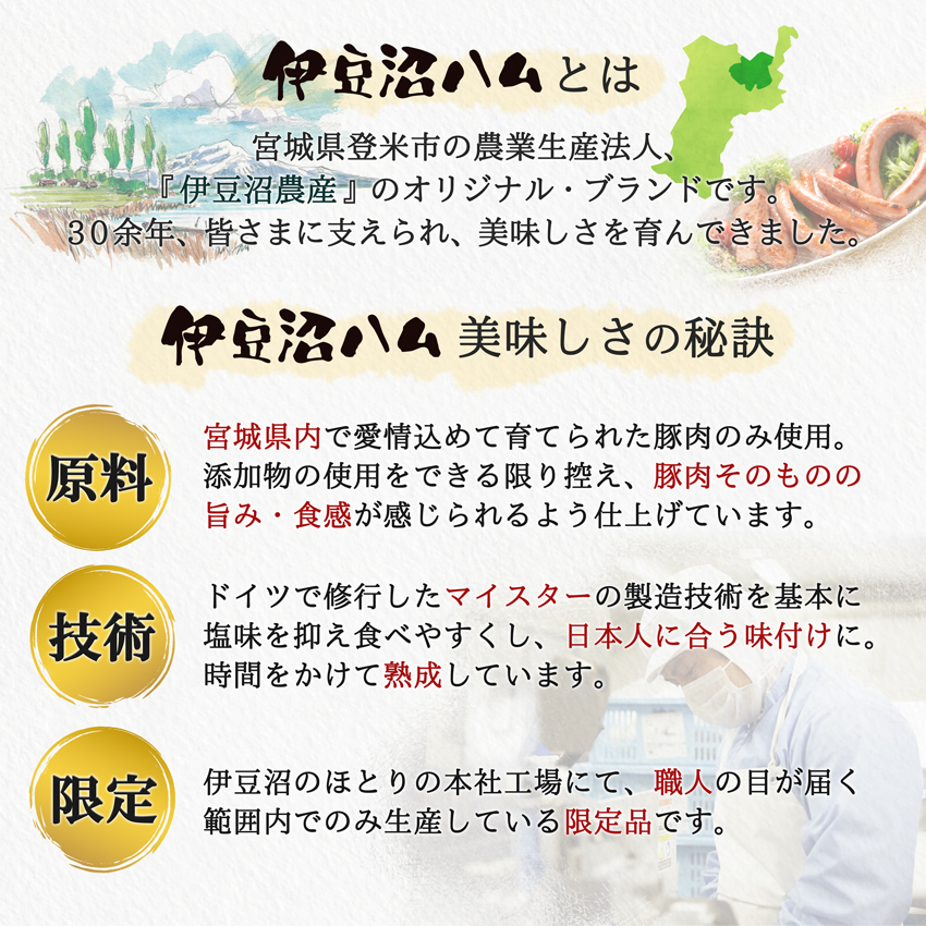 「伊豆沼ハム」は、宮城県登米市『伊豆沼農産』のオリジナル・ブランド。宮城県内で愛情込めて育てられた豚肉のみ使用。ドイツマイスターの製造技術を基本に、日本人に合う味付け。時間をかけて熟成した限定品。