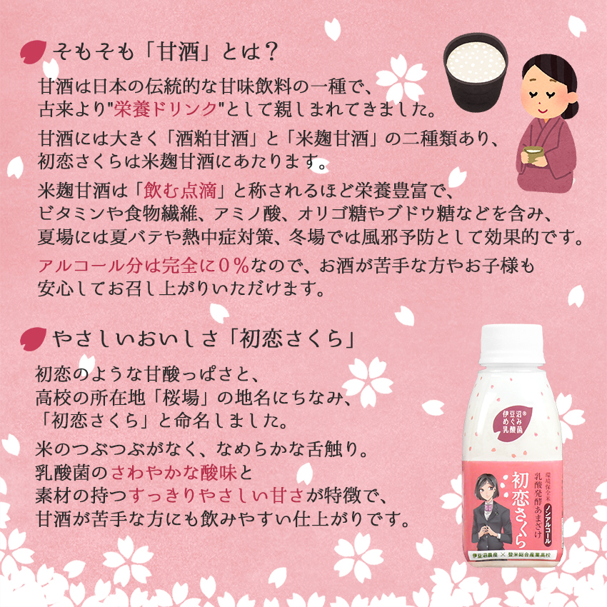 米麹甘酒は「飲む点滴」と称されるほど栄養豊富。アルコール分は完全に０％です。「初恋さくら」は米のつぶつぶがなく、なめらかな舌触り。乳酸菌のさわやかな酸味と素材の持つすっきりやさしい甘さが特徴です。